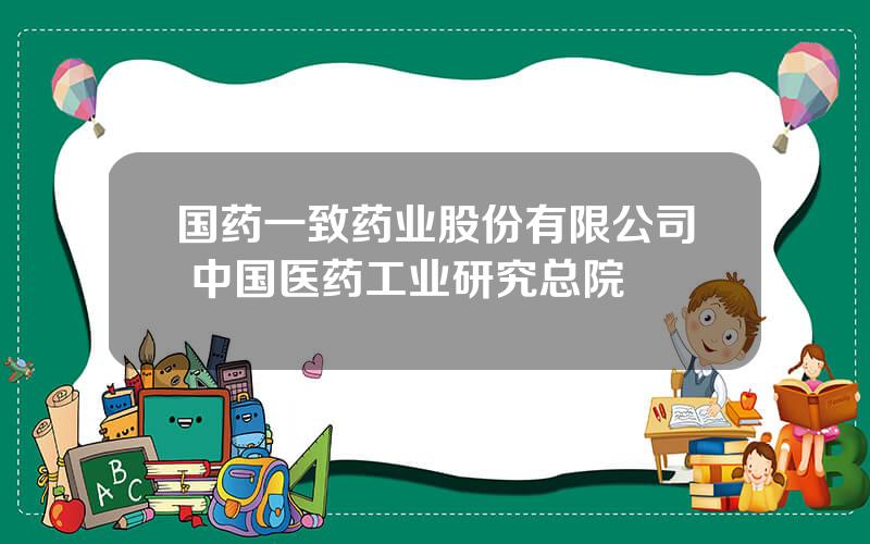 国药一致药业股份有限公司 中国医药工业研究总院